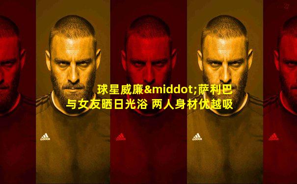 球星威廉·萨利巴与女友晒日光浴 两人身材优越吸睛